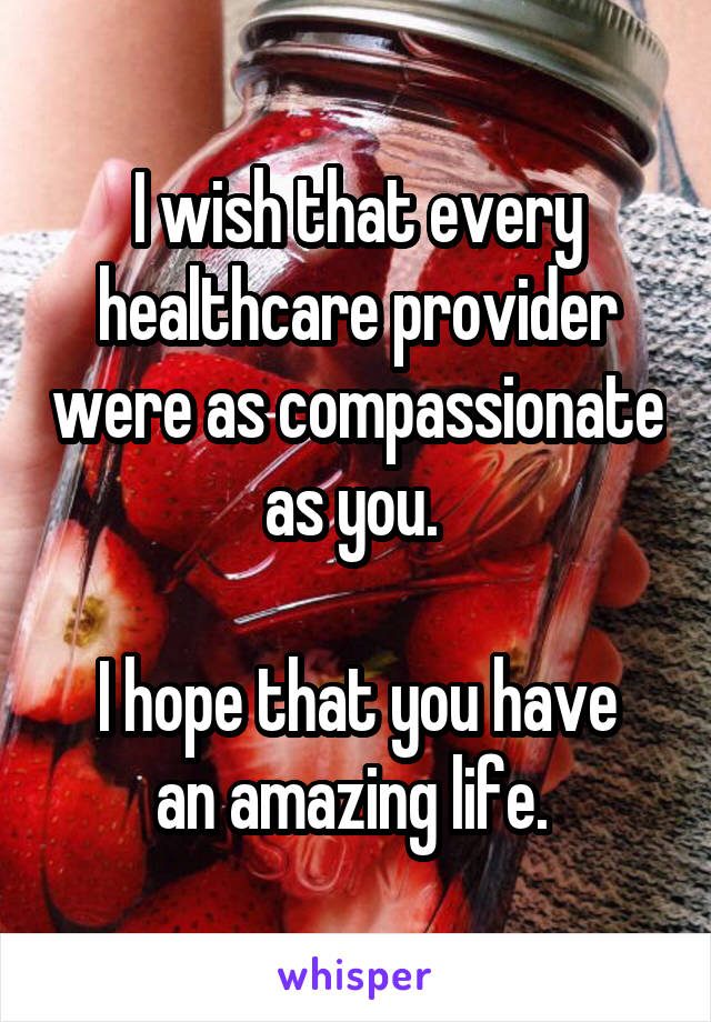 I wish that every healthcare provider were as compassionate as you. 

I hope that you have an amazing life. 