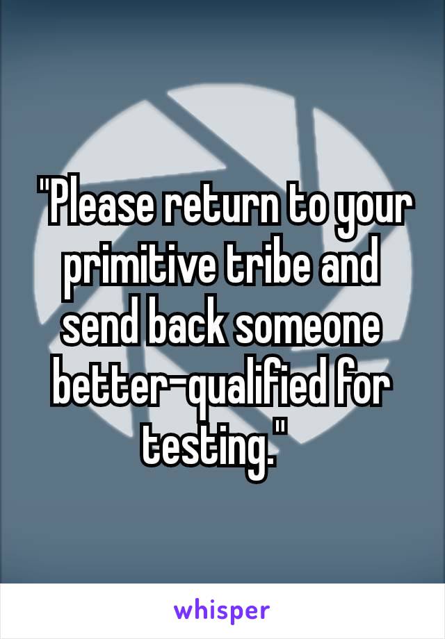  "Please return to your primitive tribe and send back someone better-qualified for testing." 