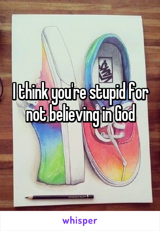 I think you're stupid for not believing in God
