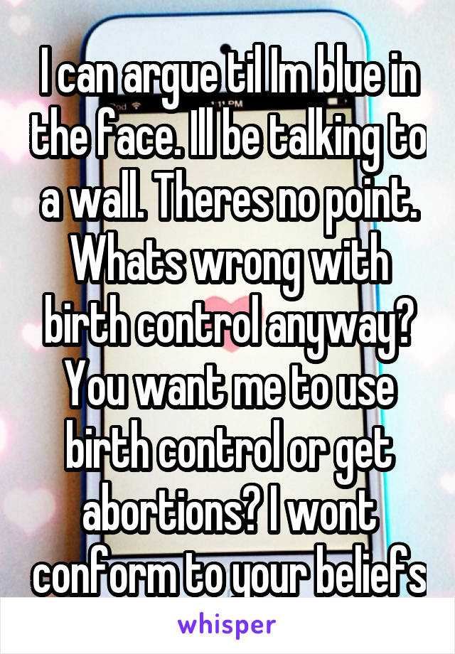 I can argue til Im blue in the face. Ill be talking to a wall. Theres no point. Whats wrong with birth control anyway? You want me to use birth control or get abortions? I wont conform to your beliefs