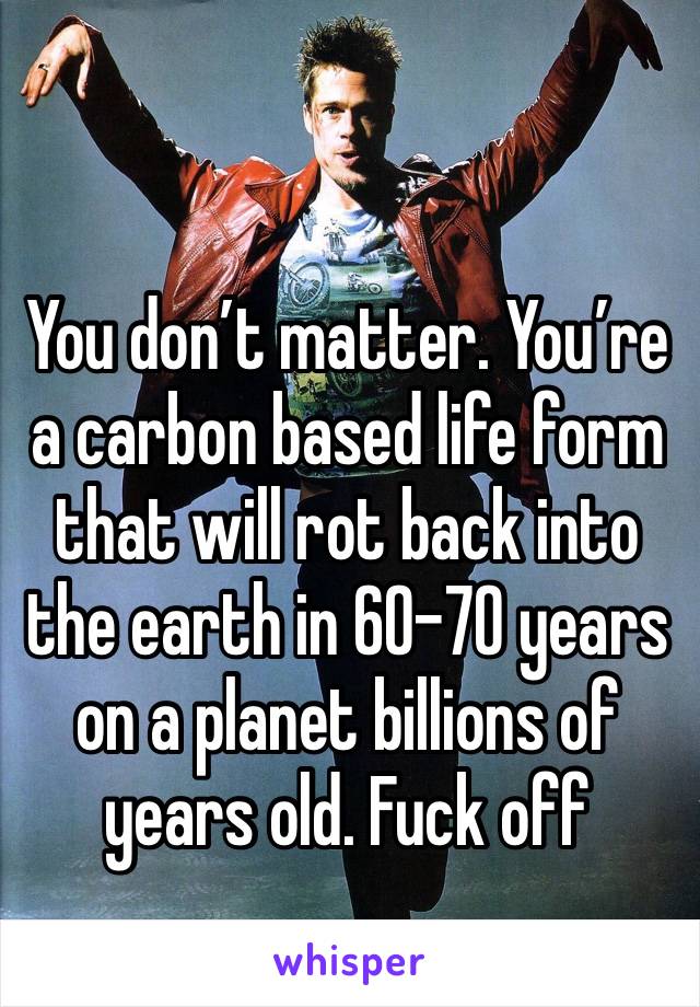 You don’t matter. You’re a carbon based life form that will rot back into the earth in 60-70 years on a planet billions of years old. Fuck off