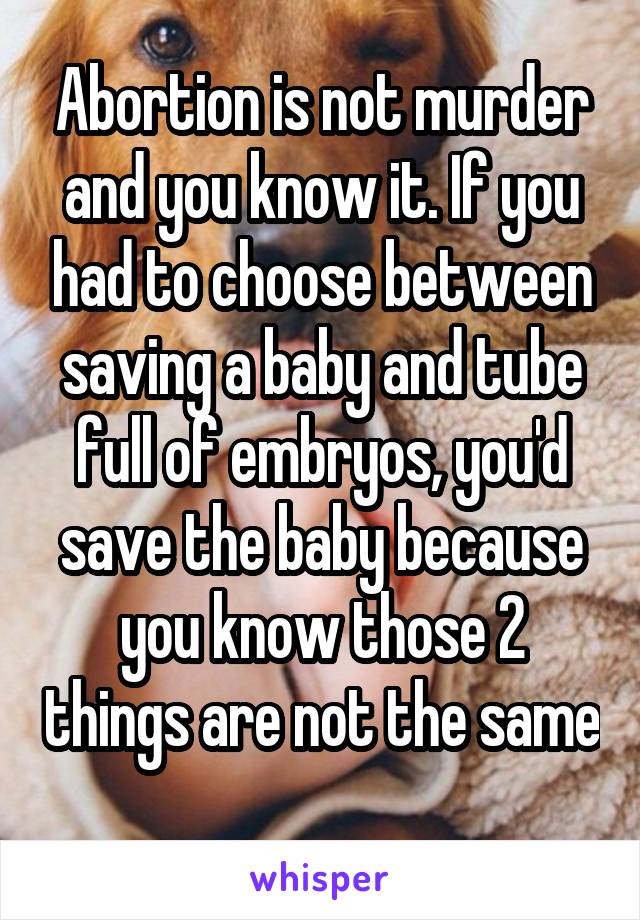 Abortion is not murder and you know it. If you had to choose between saving a baby and tube full of embryos, you'd save the baby because you know those 2 things are not the same 