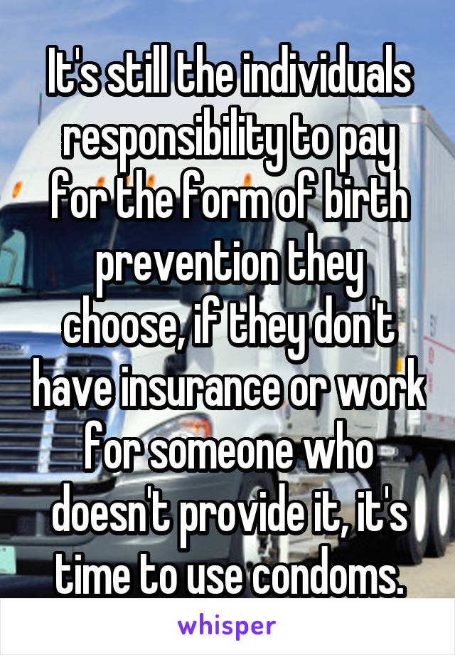 It's still the individuals responsibility to pay for the form of birth prevention they choose, if they don't have insurance or work for someone who doesn't provide it, it's time to use condoms.