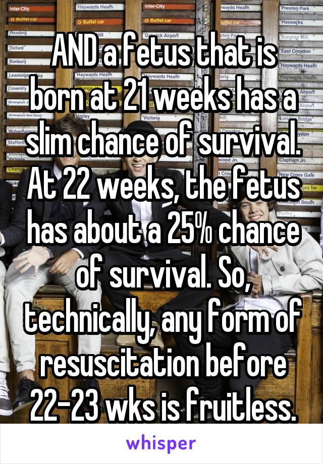 AND a fetus that is born at 21 weeks has a slim chance of survival. At 22 weeks, the fetus has about a 25% chance of survival. So, technically, any form of resuscitation before 22-23 wks is fruitless.