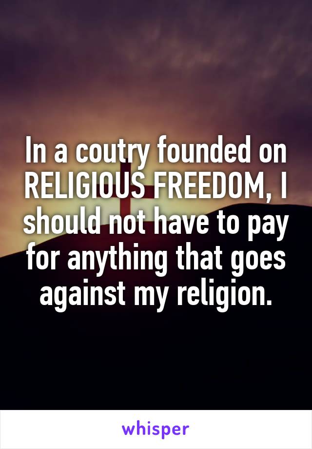 In a coutry founded on RELIGIOUS FREEDOM, I should not have to pay for anything that goes against my religion.