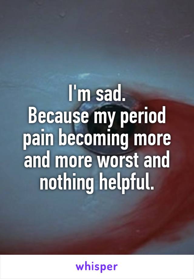 I'm sad.
Because my period pain becoming more and more worst and nothing helpful.