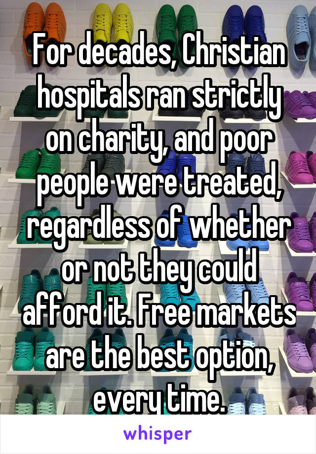 For decades, Christian hospitals ran strictly on charity, and poor people were treated, regardless of whether or not they could afford it. Free markets are the best option, every time.