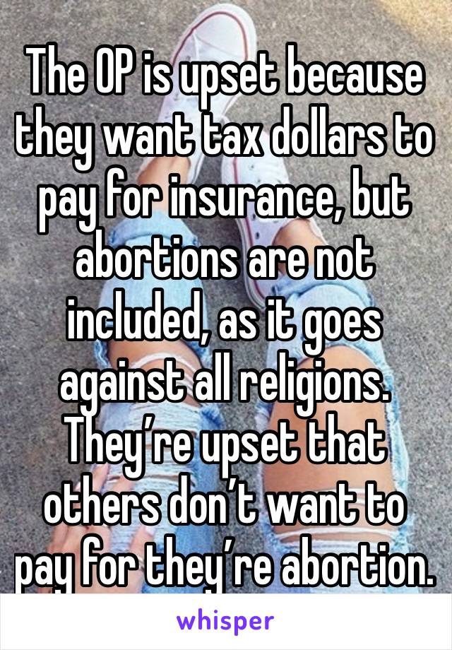 The OP is upset because they want tax dollars to pay for insurance, but abortions are not included, as it goes against all religions.  They’re upset that others don’t want to pay for they’re abortion.