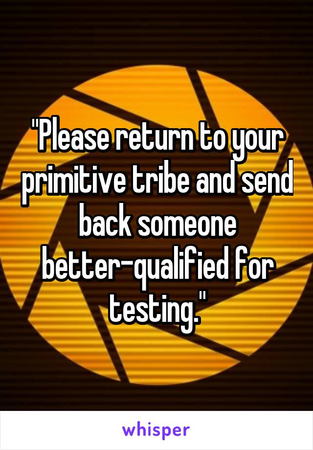 "Please return to your primitive tribe and send back someone better-qualified for testing."