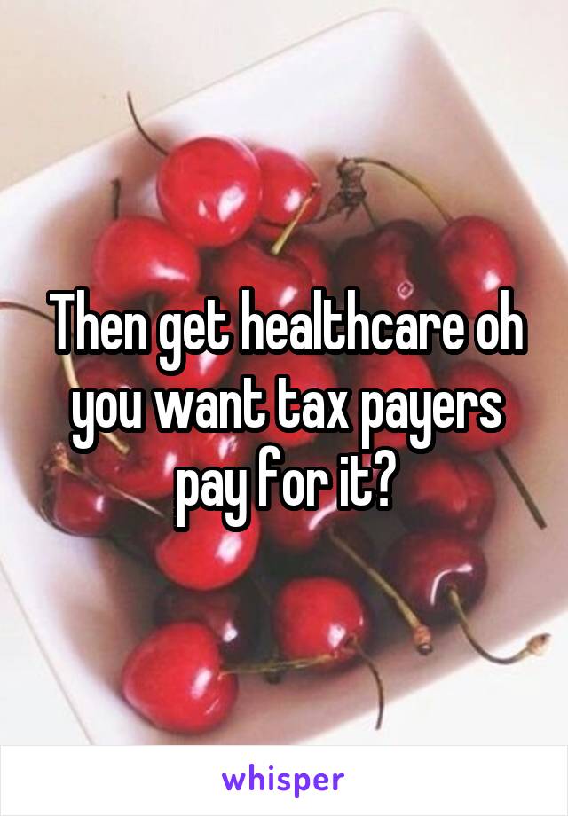 Then get healthcare oh you want tax payers pay for it?