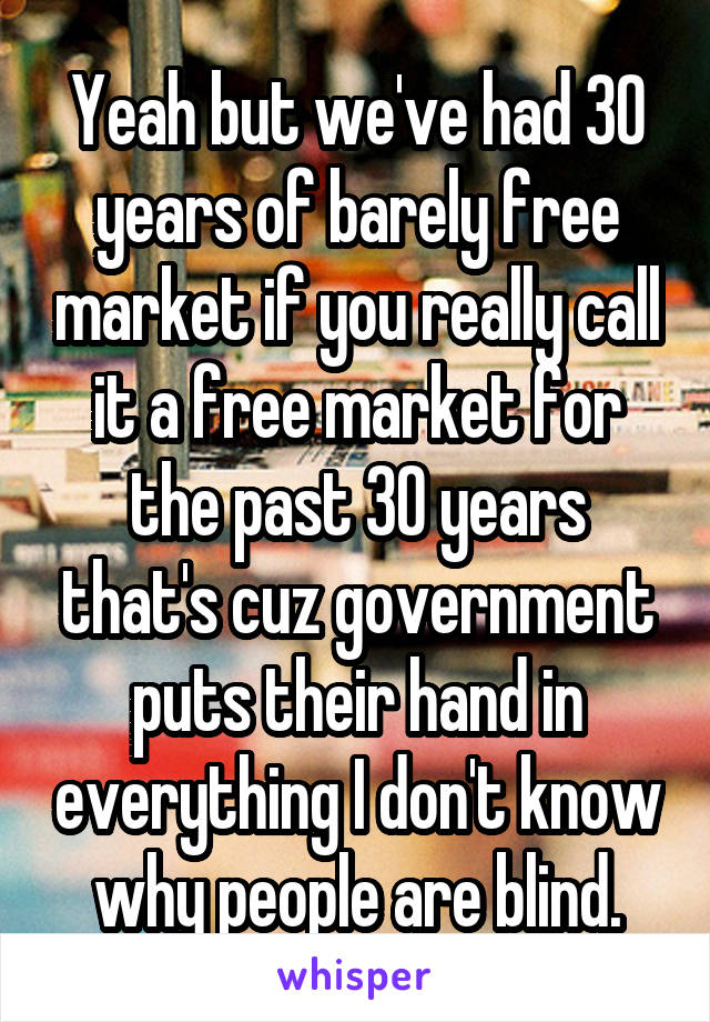 Yeah but we've had 30 years of barely free market if you really call it a free market for the past 30 years that's cuz government puts their hand in everything I don't know why people are blind.