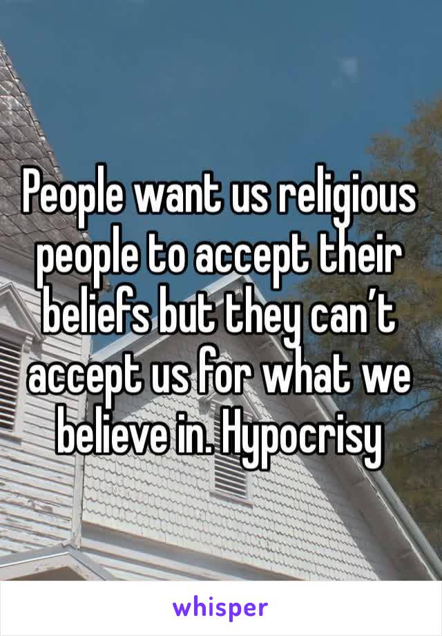 People want us religious people to accept their beliefs but they can’t accept us for what we believe in. Hypocrisy