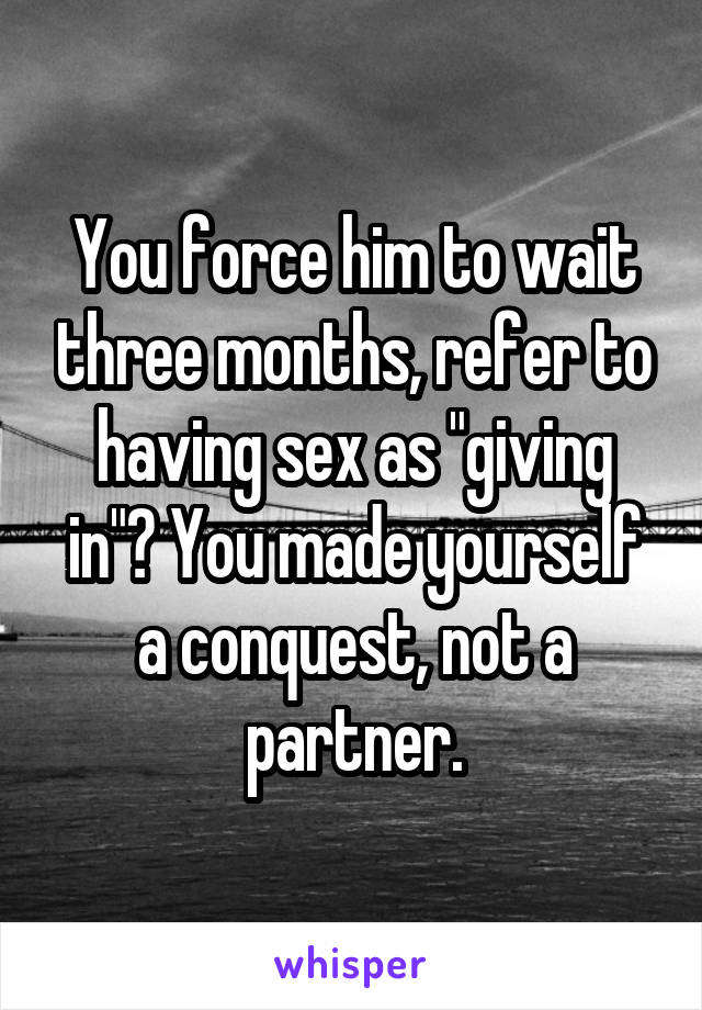 You force him to wait three months, refer to having sex as "giving in"? You made yourself a conquest, not a partner.