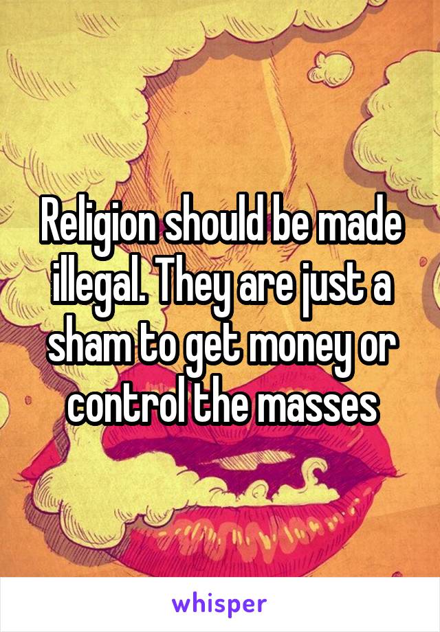 Religion should be made illegal. They are just a sham to get money or control the masses