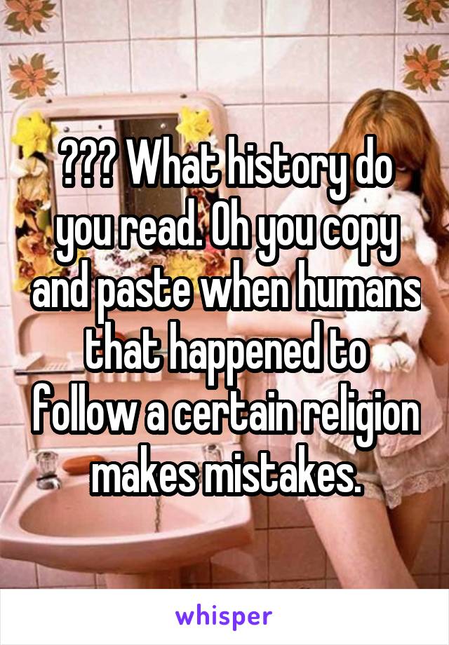 ??? What history do you read. Oh you copy and paste when humans that happened to follow a certain religion makes mistakes.