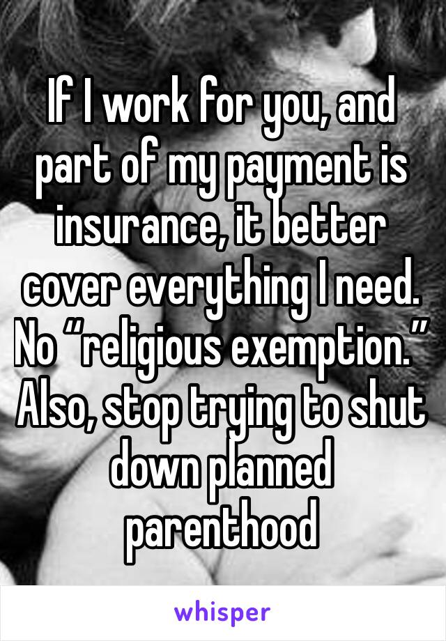 If I work for you, and part of my payment is insurance, it better cover everything I need. No “religious exemption.” Also, stop trying to shut down planned parenthood 