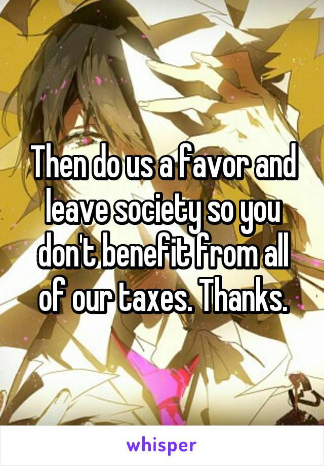 Then do us a favor and leave society so you don't benefit from all of our taxes. Thanks.