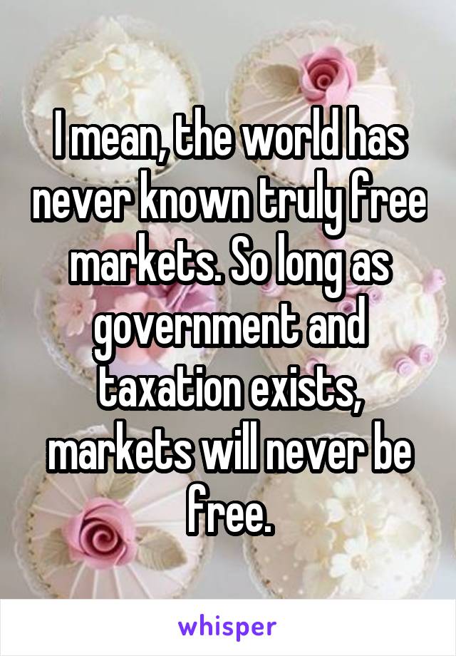 I mean, the world has never known truly free markets. So long as government and taxation exists, markets will never be free.