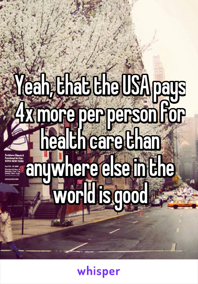 Yeah, that the USA pays 4x more per person for health care than anywhere else in the world is good