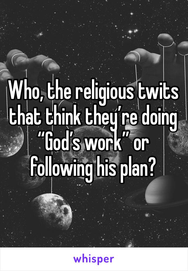 Who, the religious twits that think they’re doing “God’s work” or following his plan?