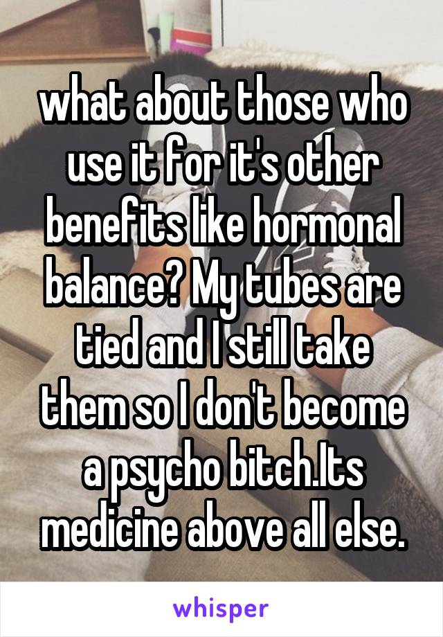 what about those who use it for it's other benefits like hormonal balance? My tubes are tied and I still take them so I don't become a psycho bitch.Its medicine above all else.