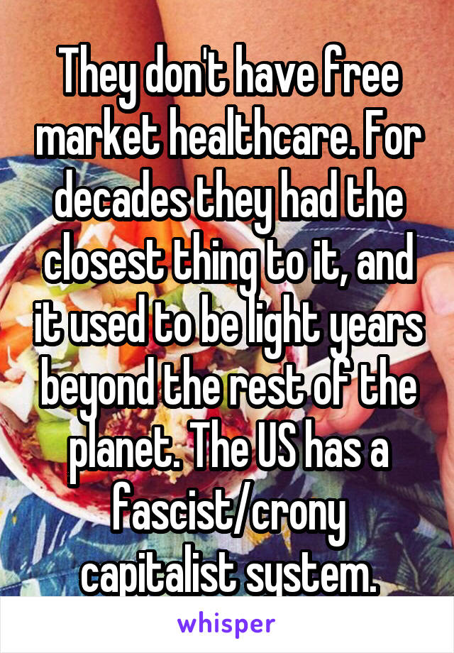 They don't have free market healthcare. For decades they had the closest thing to it, and it used to be light years beyond the rest of the planet. The US has a fascist/crony capitalist system.