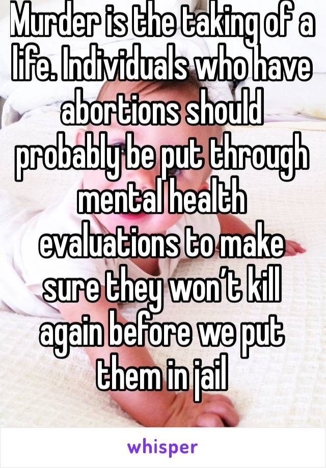 Murder is the taking of a life. Individuals who have abortions should probably be put through mental health evaluations to make sure they won’t kill again before we put them in jail