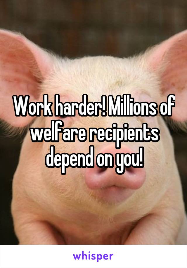 Work harder! Millions of welfare recipients depend on you!