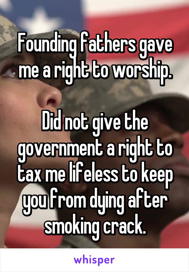 Founding fathers gave me a right to worship.

Did not give the government a right to tax me lifeless to keep you from dying after smoking crack.