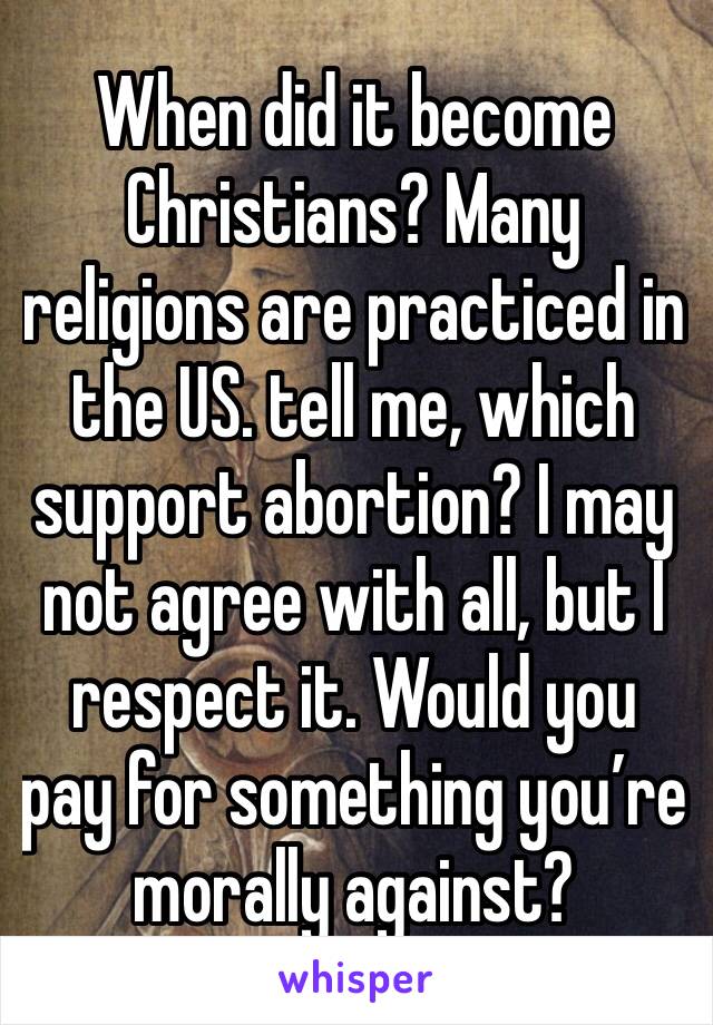 When did it become Christians? Many religions are practiced in the US. tell me, which support abortion? I may not agree with all, but I respect it. Would you pay for something you’re morally against? 