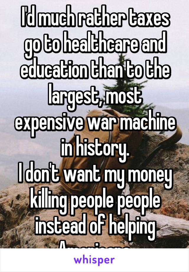 I'd much rather taxes go to healthcare and education than to the largest, most expensive war machine in history.
I don't want my money killing people people instead of helping Americans.