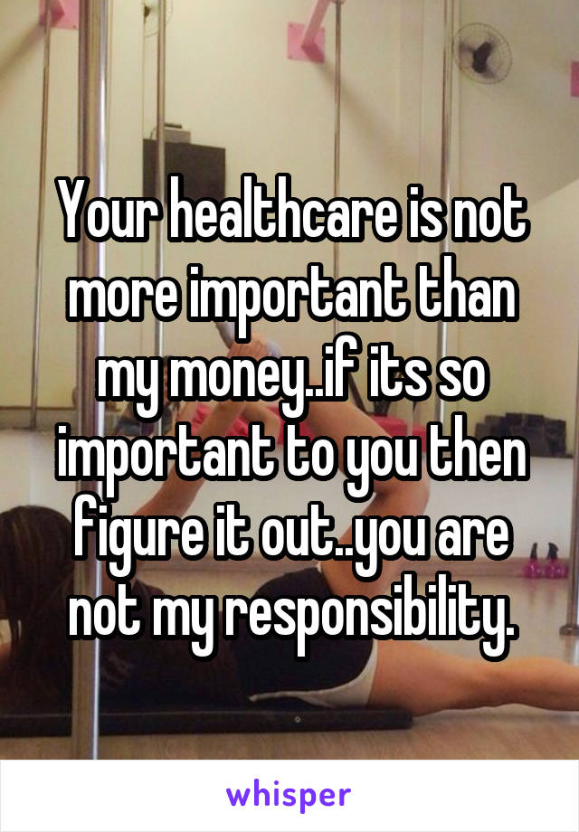 Your healthcare is not more important than my money..if its so important to you then figure it out..you are not my responsibility.