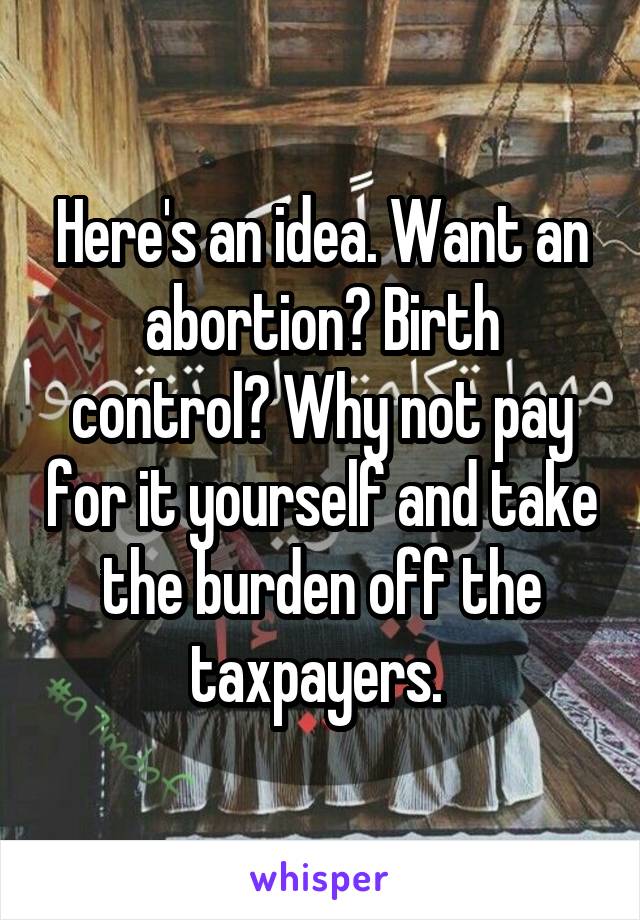 Here's an idea. Want an abortion? Birth control? Why not pay for it yourself and take the burden off the taxpayers. 