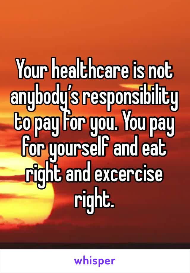 Your healthcare is not anybody’s responsibility to pay for you. You pay for yourself and eat right and excercise right. 