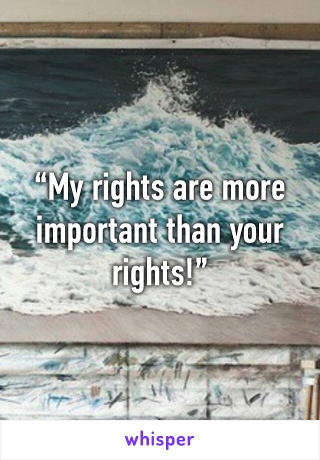 “My rights are more important than your rights!”