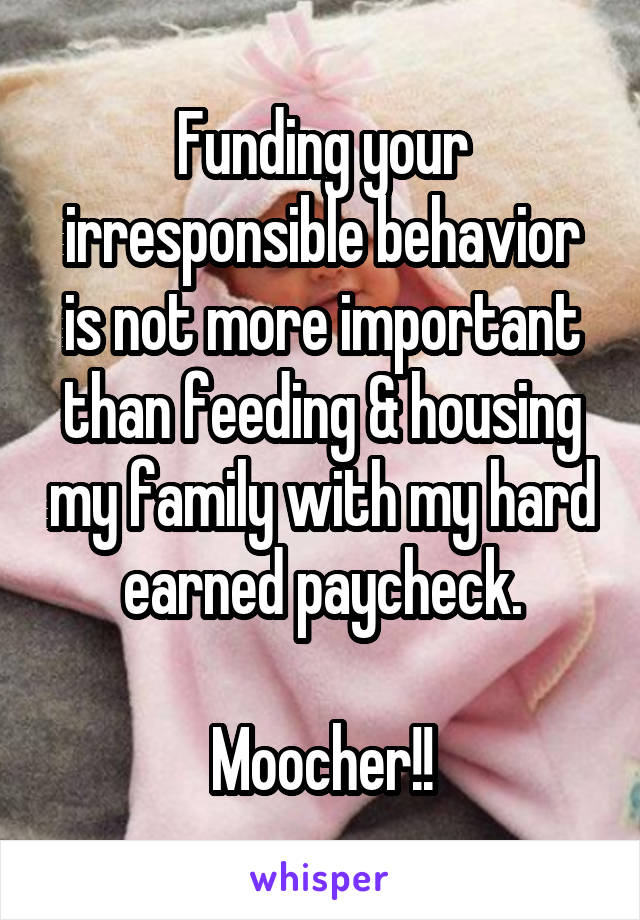 Funding your irresponsible behavior is not more important than feeding & housing my family with my hard earned paycheck.

Moocher!!