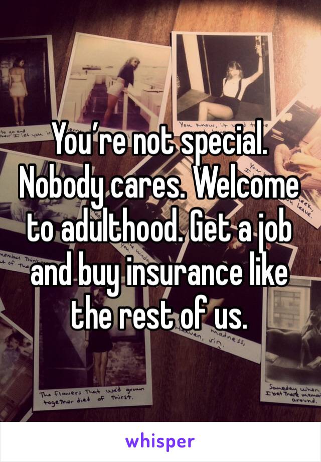 You’re not special. Nobody cares. Welcome to adulthood. Get a job and buy insurance like the rest of us.