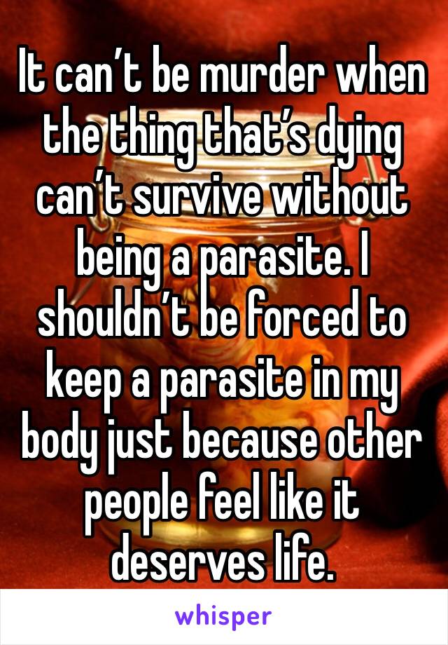 It can’t be murder when the thing that’s dying can’t survive without being a parasite. I shouldn’t be forced to keep a parasite in my body just because other people feel like it deserves life. 