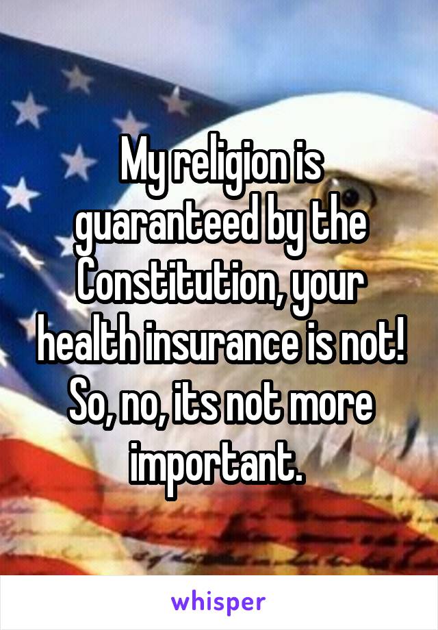 My religion is guaranteed by the Constitution, your health insurance is not!
So, no, its not more important. 