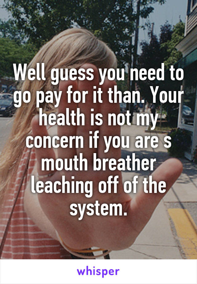 Well guess you need to go pay for it than. Your health is not my concern if you are s mouth breather leaching off of the system.