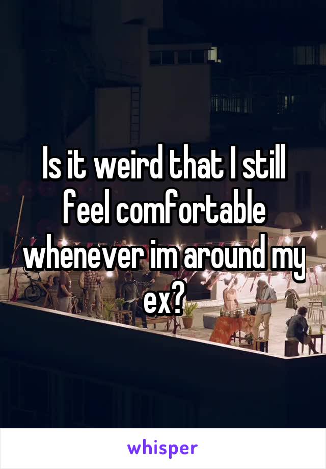 Is it weird that I still feel comfortable whenever im around my ex?