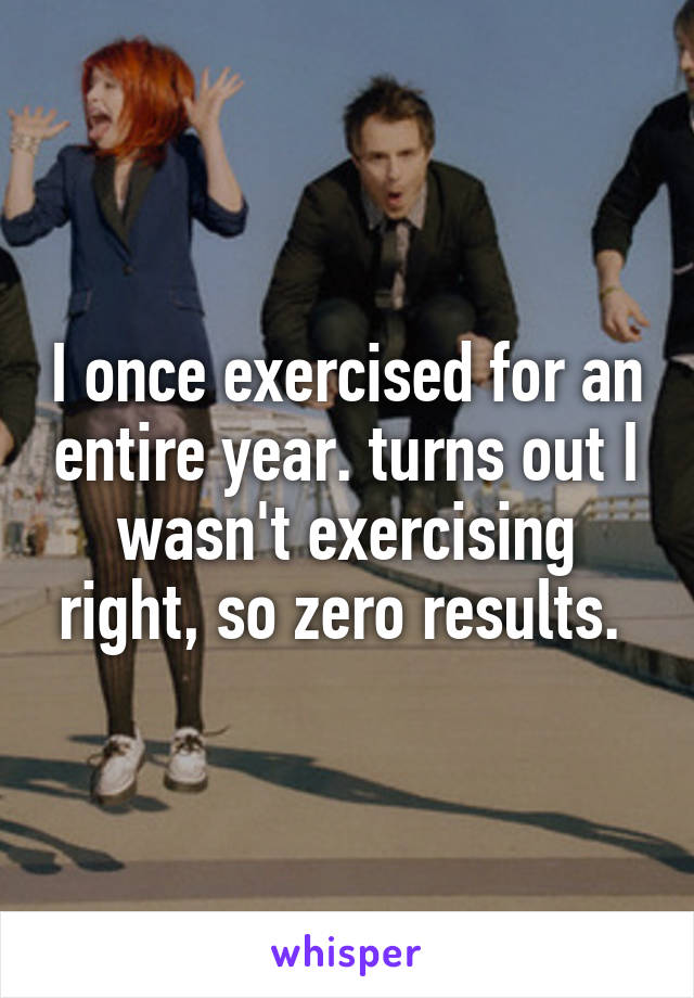 I once exercised for an entire year. turns out I wasn't exercising right, so zero results. 