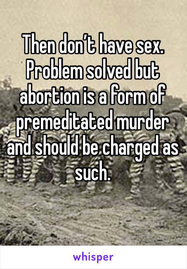 Then don’t have sex. Problem solved but abortion is a form of premeditated murder and should be charged as such.