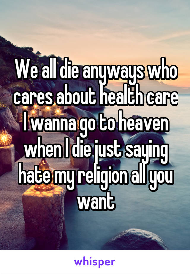 We all die anyways who cares about health care I wanna go to heaven when I die just saying hate my religion all you want