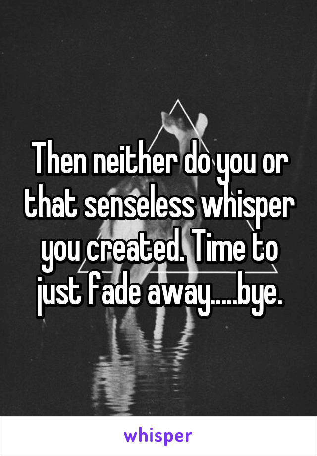 Then neither do you or that senseless whisper you created. Time to just fade away.....bye.