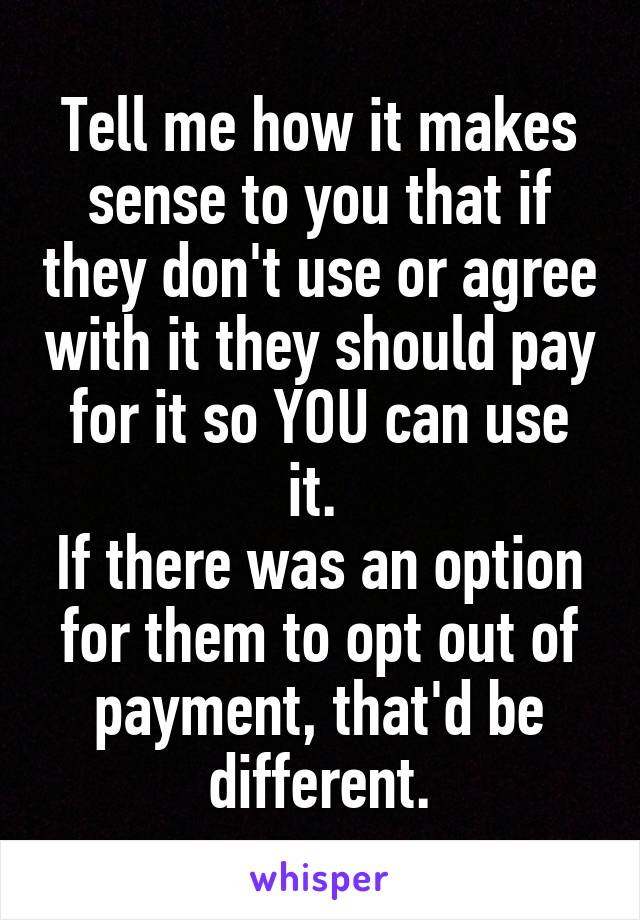 Tell me how it makes sense to you that if they don't use or agree with it they should pay for it so YOU can use it. 
If there was an option for them to opt out of payment, that'd be different.