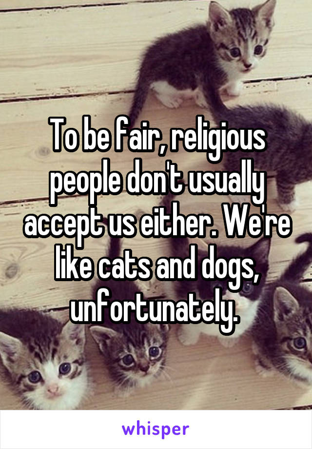 To be fair, religious people don't usually accept us either. We're like cats and dogs, unfortunately. 