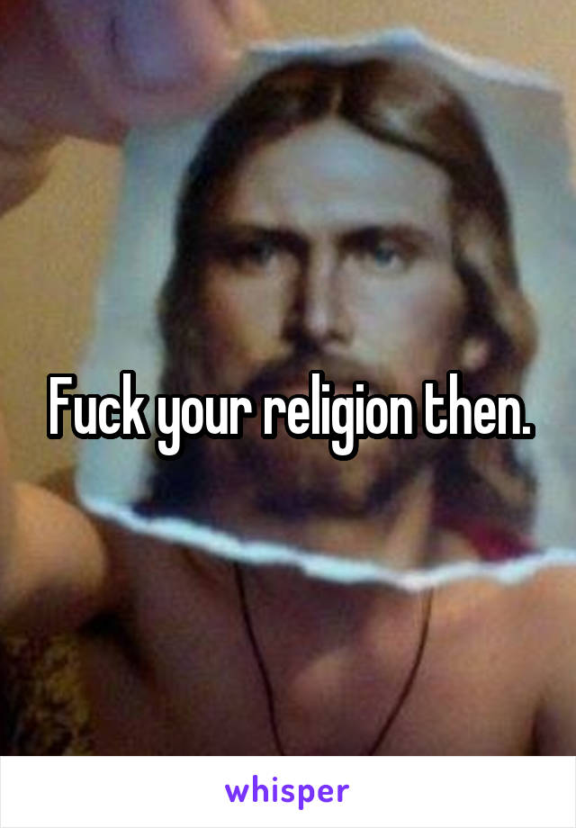 Fuck your religion then.