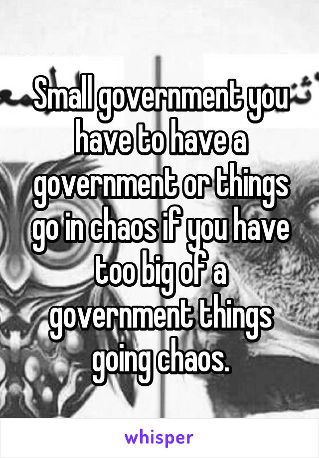 Small government you have to have a government or things go in chaos if you have too big of a government things going chaos.