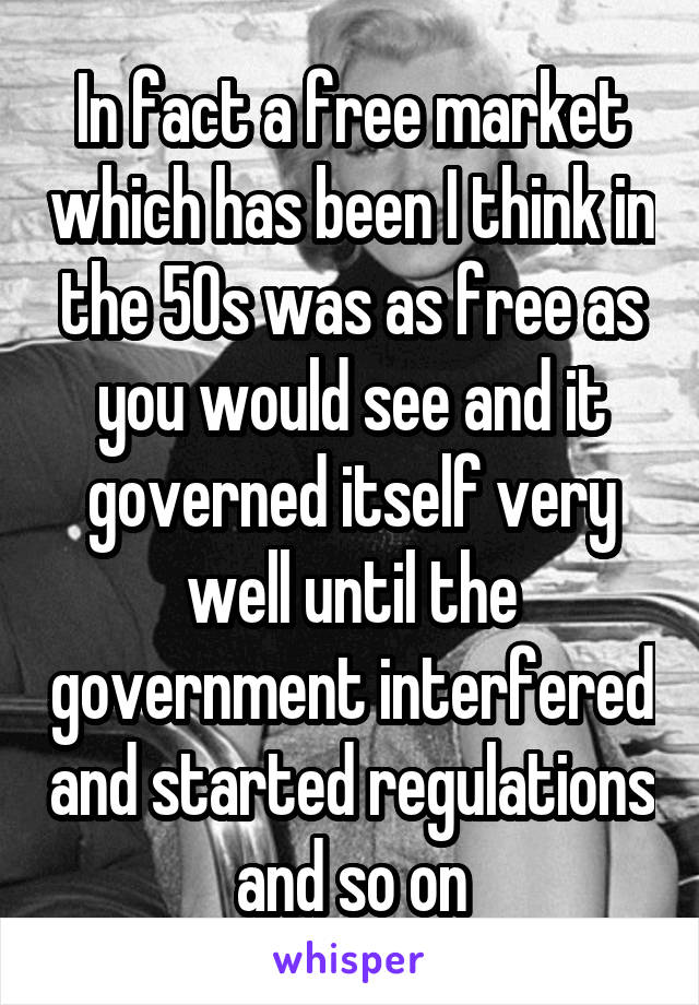 In fact a free market which has been I think in the 50s was as free as you would see and it governed itself very well until the government interfered and started regulations and so on